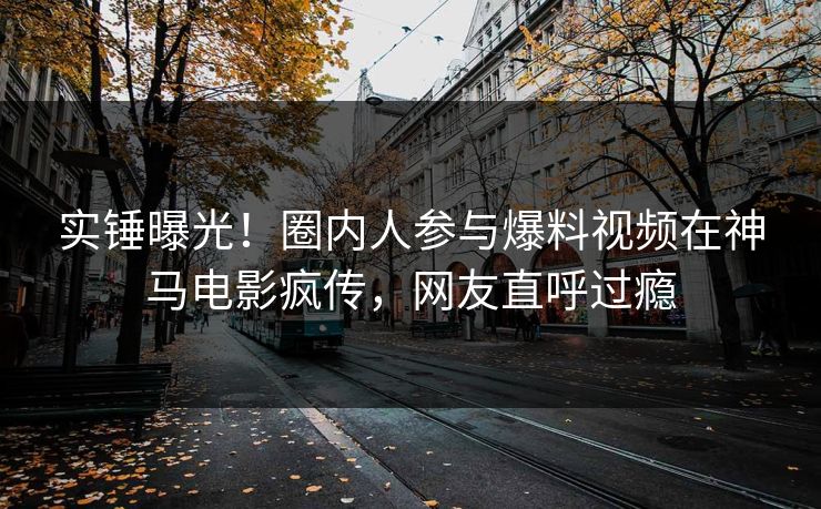 实锤曝光!圈内人参与爆料视频在神马电影疯传,网友直呼过瘾 实锤曝光!圈内人参与爆料视频在神马电影疯传,网友直呼过瘾