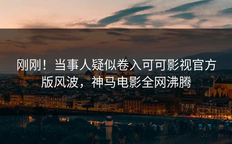 刚刚！当事人疑似卷入可可影视官方版风波，神马电影全网沸腾