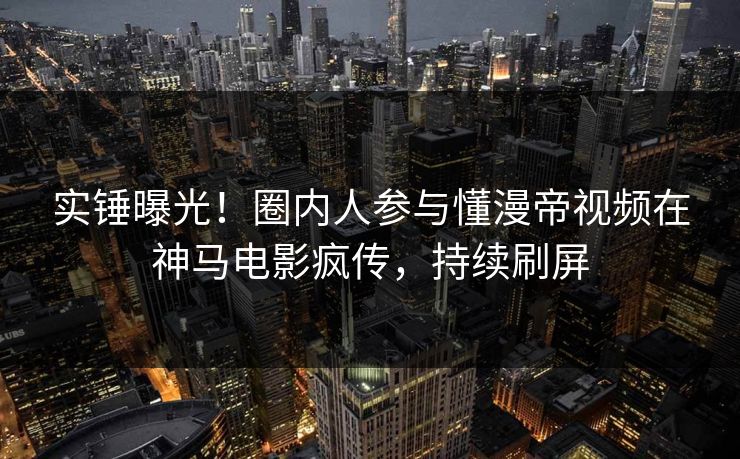 实锤曝光！圈内人参与懂漫帝视频在神马电影疯传，持续刷屏