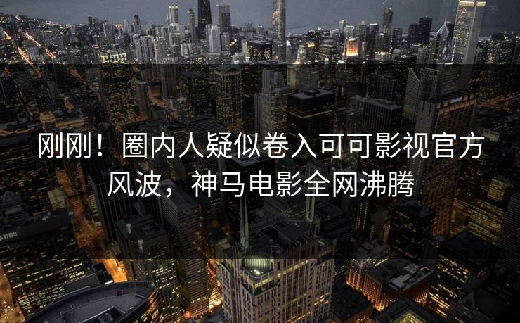 刚刚！圈内人疑似卷入可可影视官方风波，神马电影全网沸腾