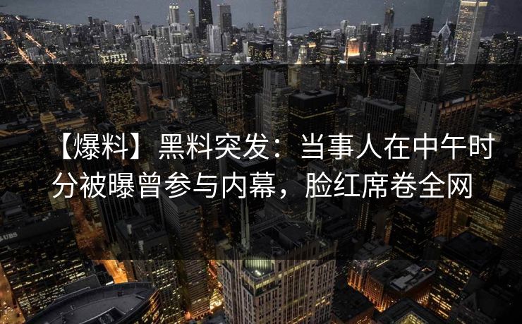 【爆料】黑料突发:当事人在中午时分被曝曾参与内幕,脸红席卷全网 【爆料】黑料突发:当事人在中午时分被曝曾参与内幕,脸红席卷全网