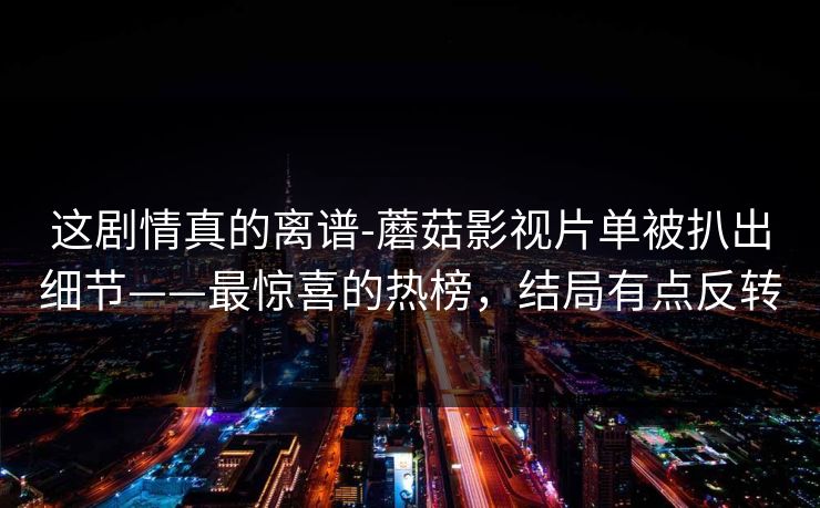 这剧情真的离谱-蘑菇影视片单被扒出细节——最惊喜的热榜，结局有点反转